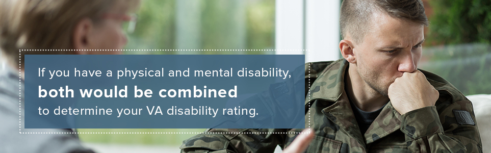 If you have a physical and mental disability, both would be combined to determine your VA disability rating.