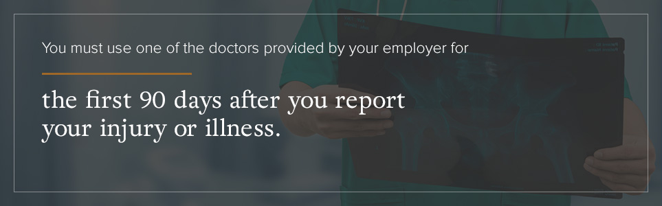 You must use your employers doctors for the first 90 days after you report your injury.