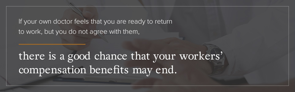 If your own doctor feels that you are ready to return to work, there is a good chance your workers' comp benefits may end.