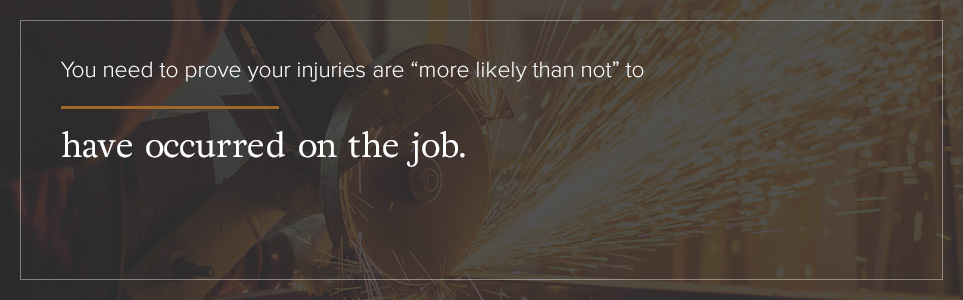 You need to prove your injuries are “more likely than not” to have occurred on the job. To do this, you must have an opinion from a physician that, to a reasonable degree of medical certainty, your injury is related to your job.